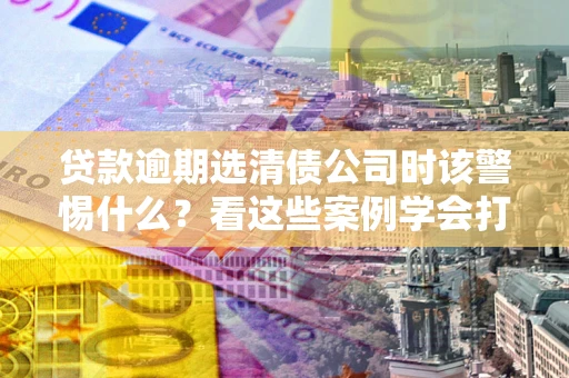 北京贷款逾期选清债公司时该警惕什么？看这些案例学会打翻身仗