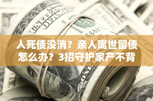 北京人死债没消？亲人离世留债怎么办？3招守护家产不背锅