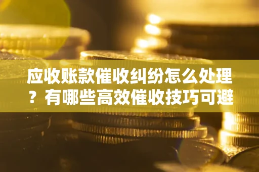 北京应收账款催收纠纷怎么处理？有哪些高效催收技巧可避免坏账？