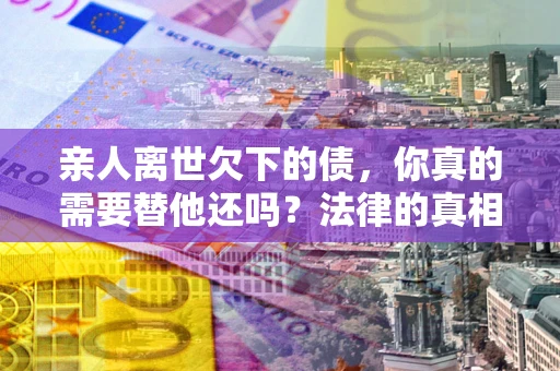 北京亲人离世欠下的债，你真的需要替他还吗？法律的真相或许与你想的不一样